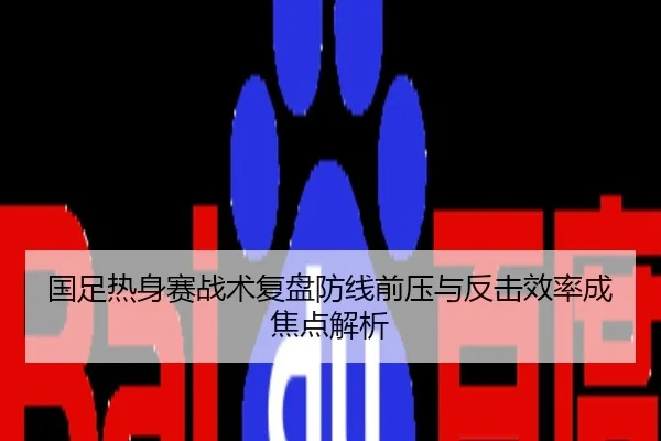 国足热身赛战术复盘防线前压与反击效率成焦点解析